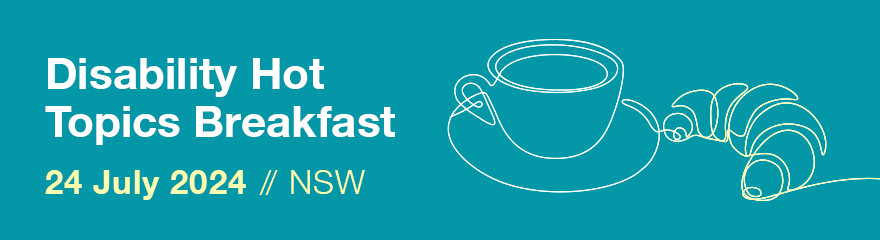 Blue background with white and yellow text reads Disability Hot Topics Breakfast 24 July 2024//NSW/ Outline of a coffee cup and a croissant or on the right side of the text