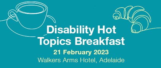 Blue background with white text says Disability Hot Topics Breakfast. Underneath is yellow text, 21 February 2023, Walkers Arms Hotel, Adelaide. To the right, a coffee and croissant graphic.